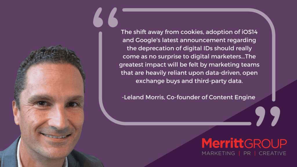 Leland Morris quote that says “The shift away from cookies, adoption of iOS14 and Google's latest announcement regarding the deprecation of digital IDs should really come as no surprise to digital marketers. The greatest impact will be felt by marketing teams that are heavily reliant upon data-driven, open exchange buys and third-party data.